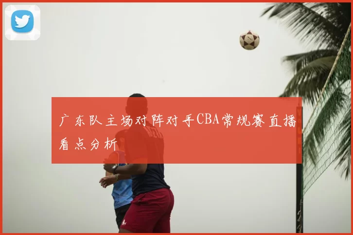 广东队主场对阵对手CBA常规赛直播看点分析